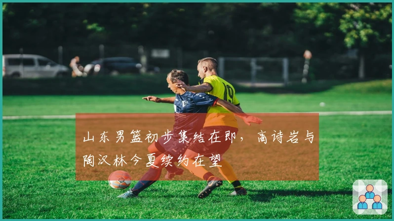 山东男篮初步集结在即，高诗岩与陶汉林今夏续约在望