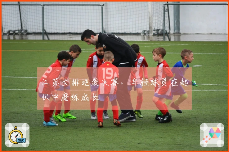 江苏女排逆袭决赛，年轻球员在起伏中磨练成长