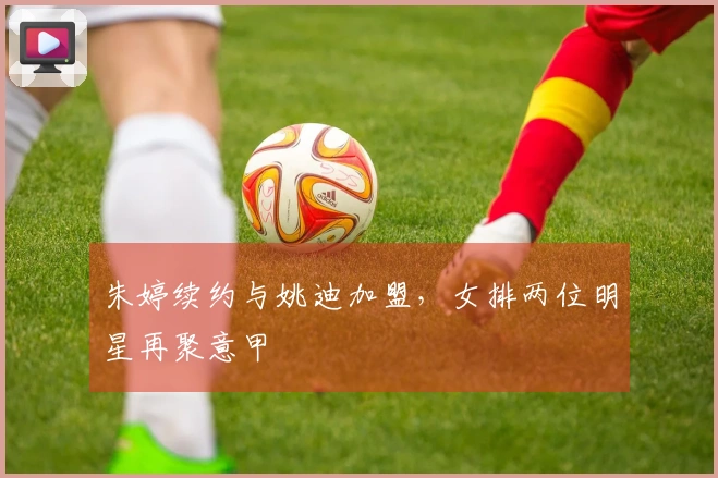 朱婷续约与姚迪加盟，女排两位明星再聚意甲