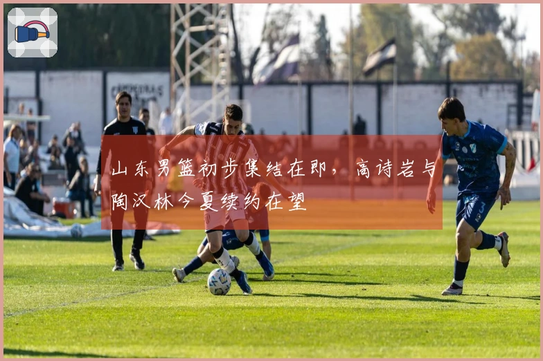 山东男篮初步集结在即，高诗岩与陶汉林今夏续约在望